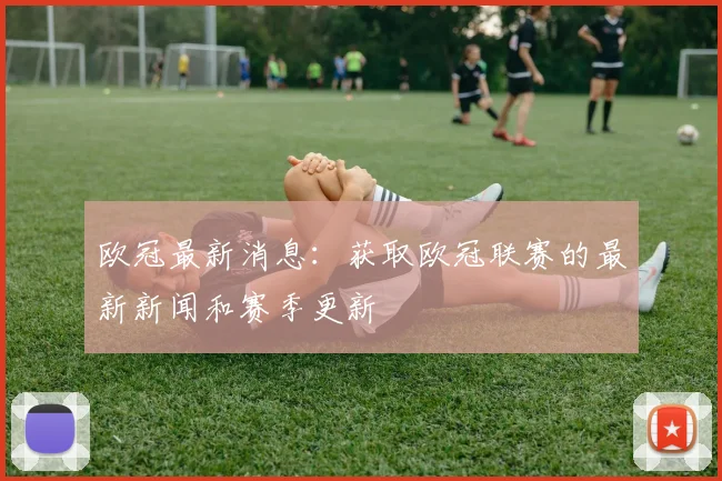 欧冠最新消息：获取欧冠联赛的最新新闻和赛季更新