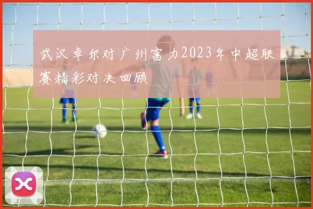 武汉卓尔对广州富力2023年中超联赛精彩对决回顾
