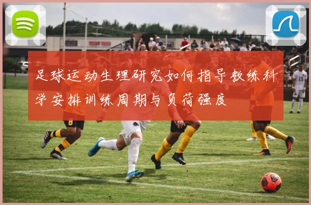 足球运动生理研究如何指导教练科学安排训练周期与负荷强度